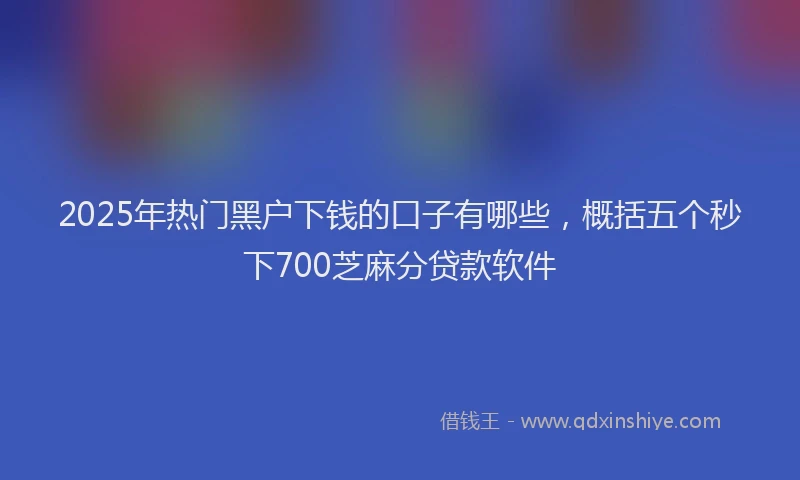 2025年热门黑户下钱的口子有哪些，概括五个秒下700芝麻分贷款软件