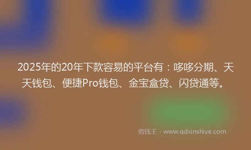 2025年的20年下款容易的平台有：哆哆分期、天天钱包、便捷Pro钱包、金宝盒贷、闪贷通等。