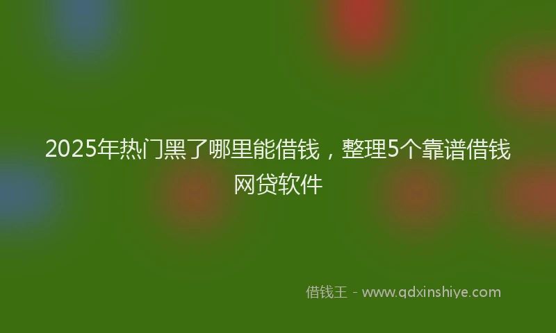 2025年热门黑了哪里能借钱，整理5个靠谱借钱网贷软件