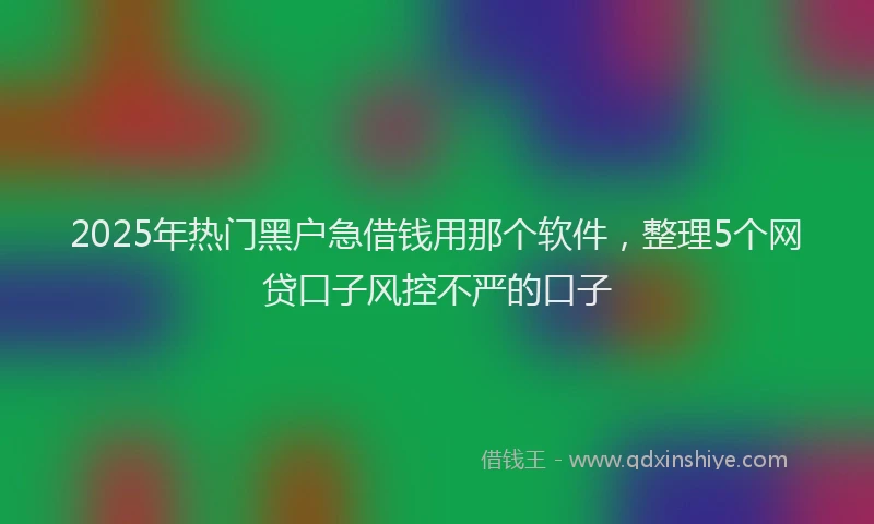 2025年热门黑户急借钱用那个软件，整理5个网贷口子风控不严的口子