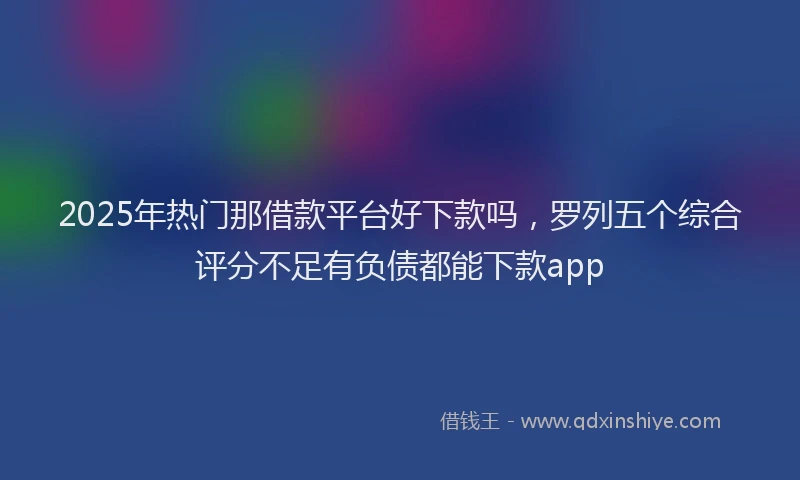 2025年热门那借款平台好下款吗，罗列五个综合评分不足有负债都能下款app