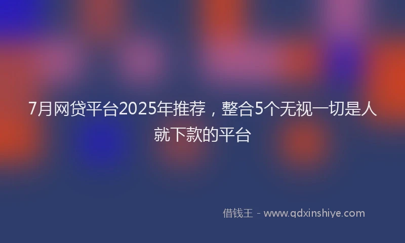 7月网贷平台2025年推荐，整合5个无视一切是人就下款的平台