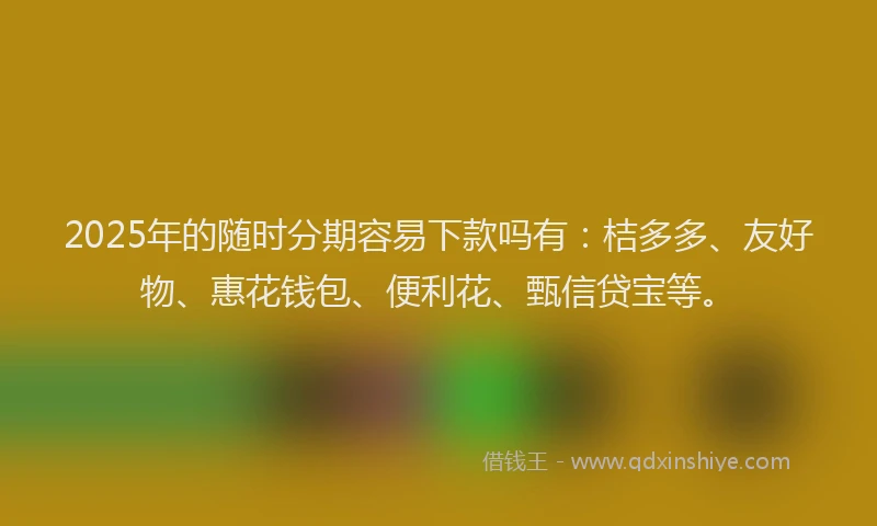2025年的随时分期容易下款吗有：桔多多、友好物、惠花钱包、便利花、甄信贷宝等。