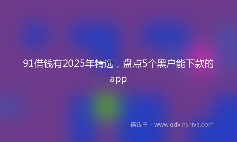 91借钱有2025年精选，盘点5个黑户能下款的app