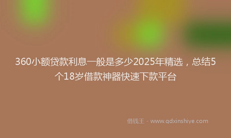 360小额贷款利息一般是多少2025年精选，总结5个18岁借款神器快速下款平台