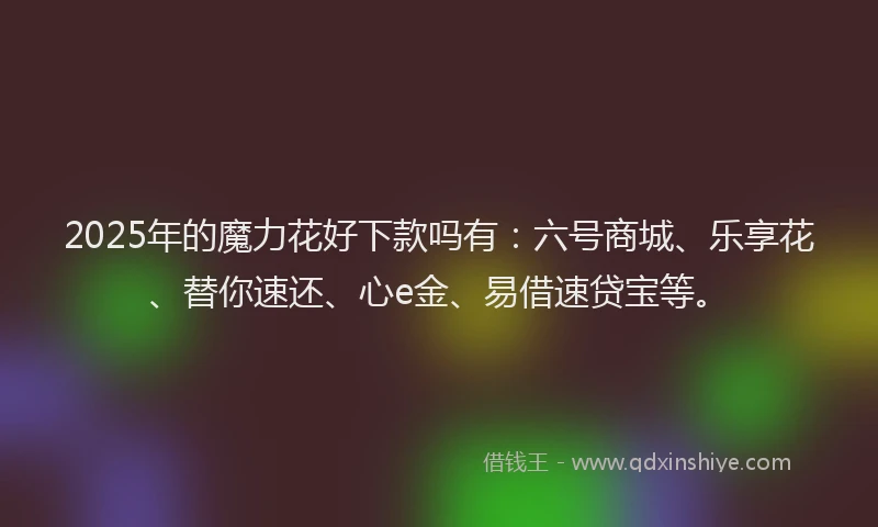 2025年的魔力花好下款吗有：六号商城、乐享花、替你速还、心e金、易借速贷宝等。
