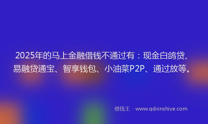 2025年的马上金融借钱不通过有：现金白鸽贷、易融贷通宝、智享钱包、小油菜P2P、通过放等。