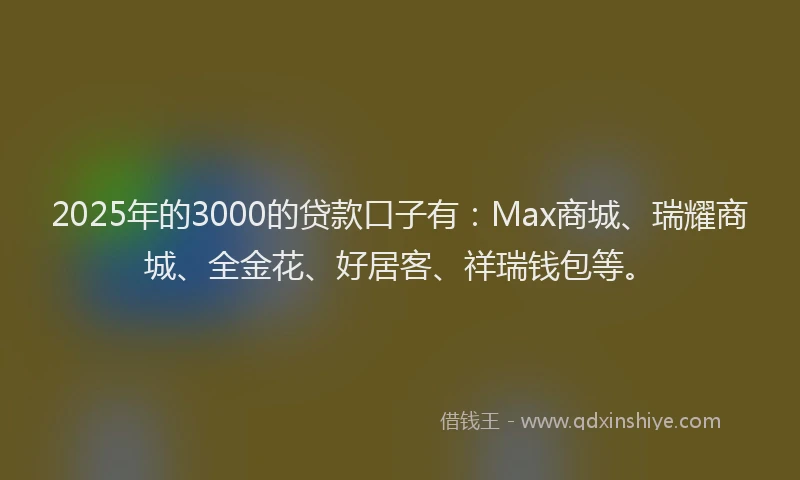 2025年的3000的贷款口子有：Max商城、瑞耀商城、全金花、好居客、祥瑞钱包等。