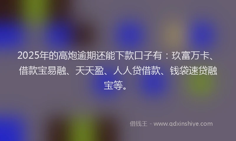 2025年的高炮逾期还能下款口子有：玖富万卡、借款宝易融、天天盈、人人贷借款、钱袋速贷融宝等。
