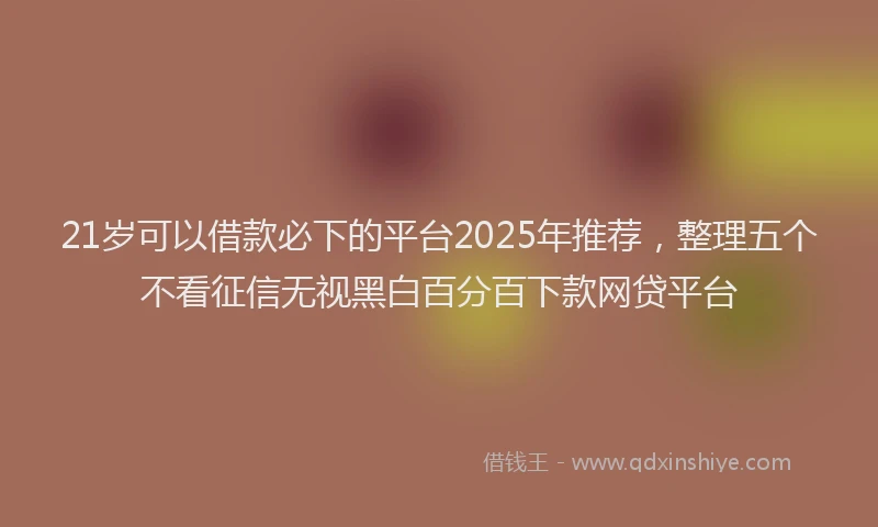 21岁可以借款必下的平台2025年推荐，整理五个不看征信无视黑白百分百下款网贷平台
