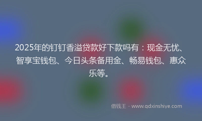 2025年的钉钉香溢贷款好下款吗有：现金无忧、智享宝钱包、今日头条备用金、畅易钱包、惠众乐等。