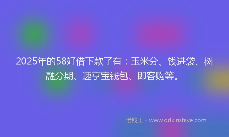 2025年的58好借下款了有：玉米分、钱进袋、树融分期、速享宝钱包、即客购等。