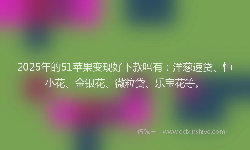 2025年的51苹果变现好下款吗有：洋葱速贷、恒小花、金银花、微粒贷、乐宝花等。