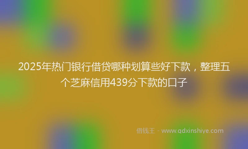 2025年热门银行借贷哪种划算些好下款，整理五个芝麻信用439分下款的口子