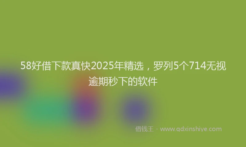 58好借下款真快2025年精选，罗列5个714无视逾期秒下的软件