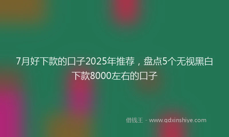 7月好下款的口子2025年推荐，盘点5个无视黑白下款8000左右的口子