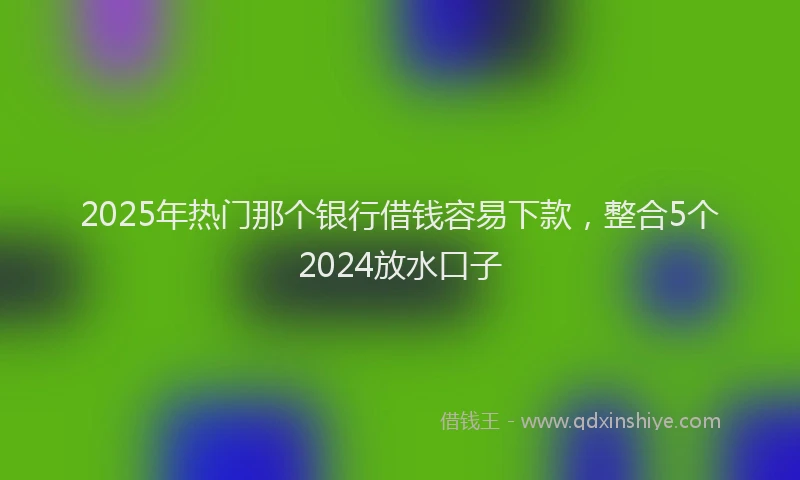 2025年热门那个银行借钱容易下款，整合5个2024放水口子