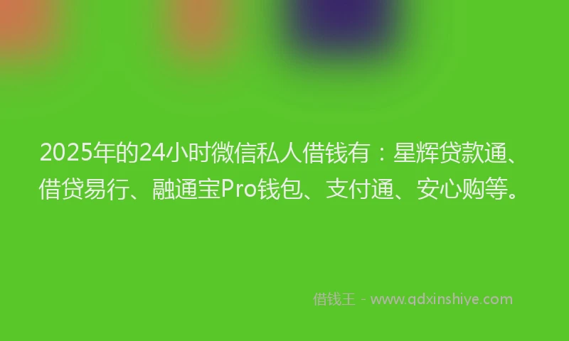 2025年的24小时微信私人借钱有：星辉贷款通、借贷易行、融通宝Pro钱包、支付通、安心购等。