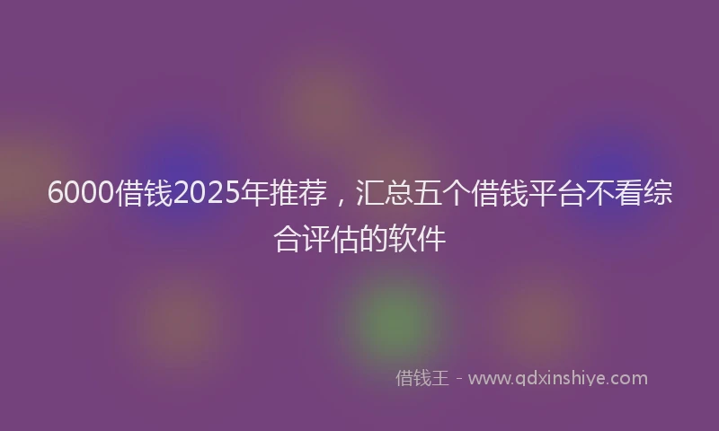 6000借钱2025年推荐，汇总五个借钱平台不看综合评估的软件