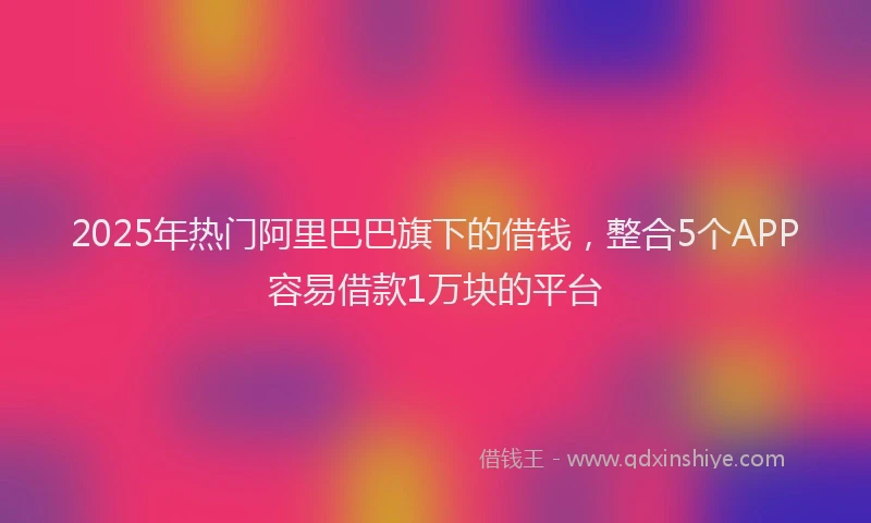 2025年热门阿里巴巴旗下的借钱,整合5个APP容易借款1万块的平台