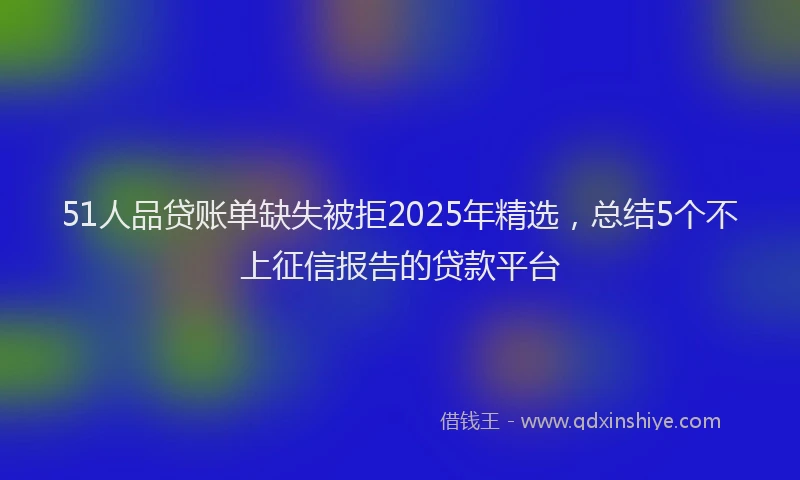51人品贷账单缺失被拒2025年精选，总结5个不上征信报告的贷款平台