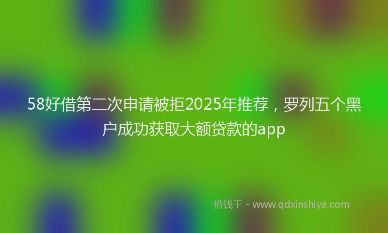 58好借第二次申请被拒2025年推荐，罗列五个黑户成功获取大额贷款的app
