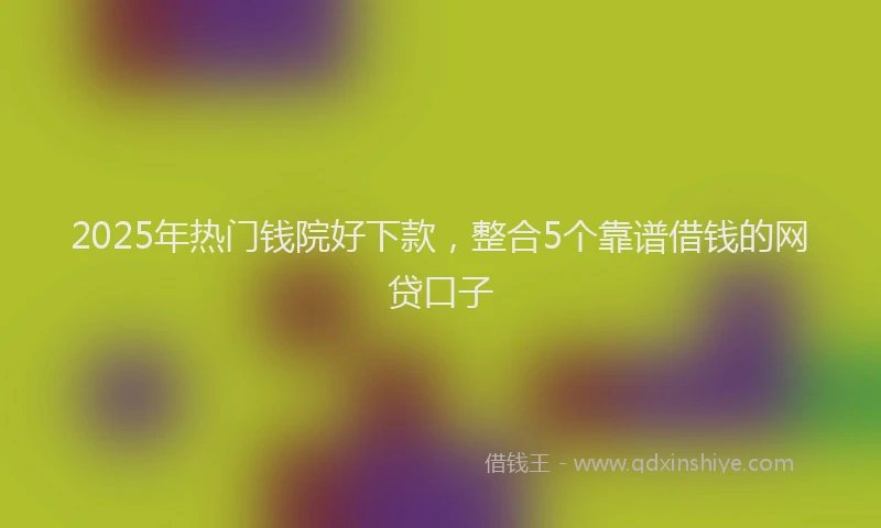 2025年热门钱院好下款，整合5个靠谱借钱的网贷口子