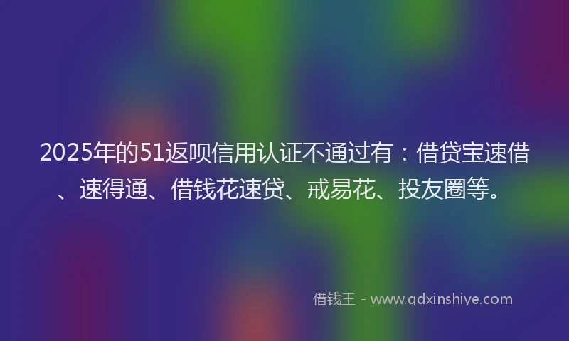 2025年的51返呗信用认证不通过有：借贷宝速借、速得通、借钱花速贷、戒易花、投友圈等。