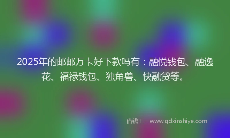 2025年的邮邮万卡好下款吗有：融悦钱包、融逸花、福禄钱包、独角兽、快融贷等。