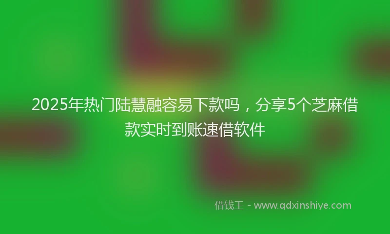 2025年热门陆慧融容易下款吗,分享5个芝麻借款实时到账速借软件