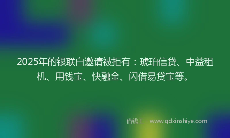2025年的银联白邀请被拒有：琥珀信贷、中益租机、用钱宝、快融金、闪借易贷宝等。