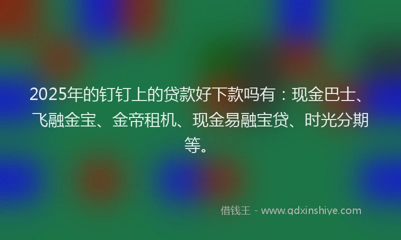 2025年的钉钉上的贷款好下款吗有：现金巴士、飞融金宝、金帝租机、现金易融宝贷、时光分期等。