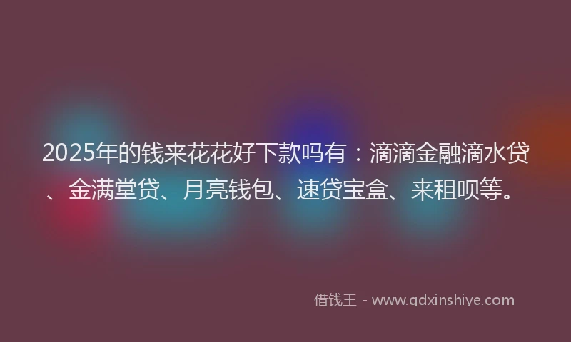2025年的钱来花花好下款吗有：滴滴金融滴水贷、金满堂贷、月亮钱包、速贷宝盒、来租呗等。