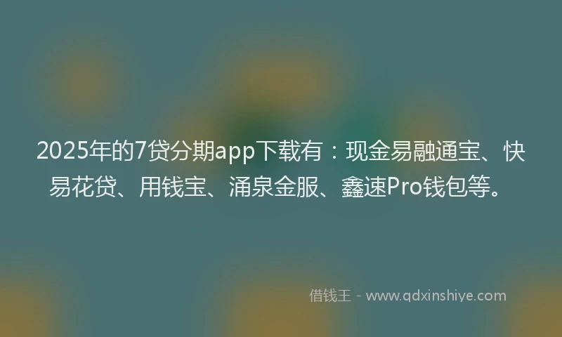 2025年的7贷分期app下载有：现金易融通宝、快易花贷、用钱宝、涌泉金服、鑫速Pro钱包等。