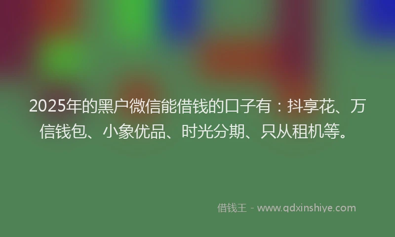 2025年的黑户微信能借钱的口子有：抖享花、万信钱包、小象优品、时光分期、只从租机等。