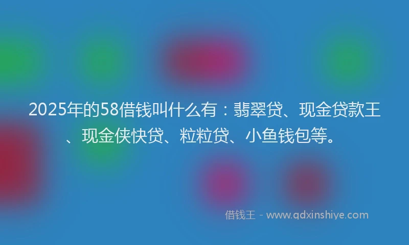 2025年的58借钱叫什么有：翡翠贷、现金贷款王、现金侠快贷、粒粒贷、小鱼钱包等。