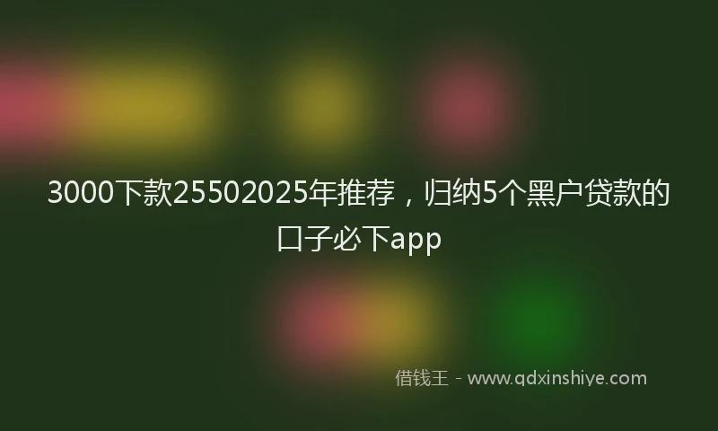 3000下款25502025年推荐，归纳5个黑户贷款的口子必下app