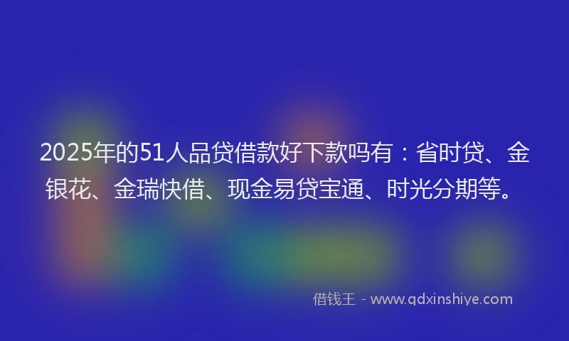 2025年的51人品贷借款好下款吗有：省时贷、金银花、金瑞快借、现金易贷宝通、时光分期等。