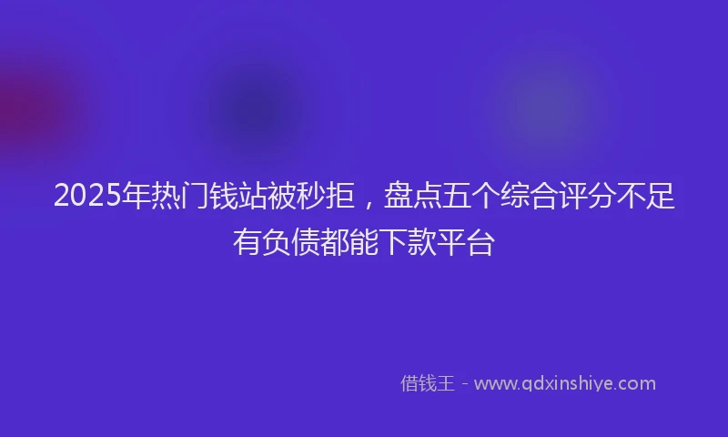 2025年热门钱站被秒拒，盘点五个综合评分不足有负债都能下款平台