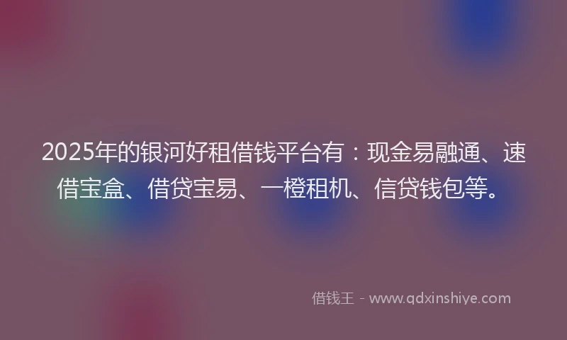 2025年的银河好租借钱平台有：现金易融通、速借宝盒、借贷宝易、一橙租机、信贷钱包等。