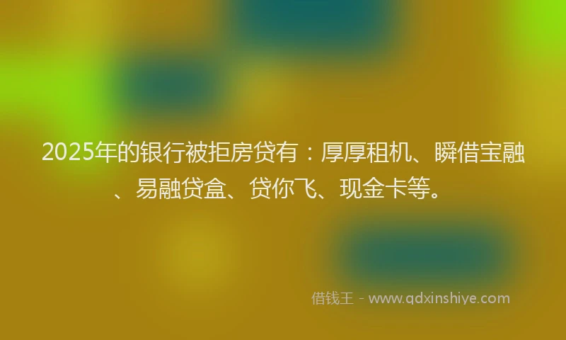 2025年的银行被拒房贷有：厚厚租机、瞬借宝融、易融贷盒、贷你飞、现金卡等。