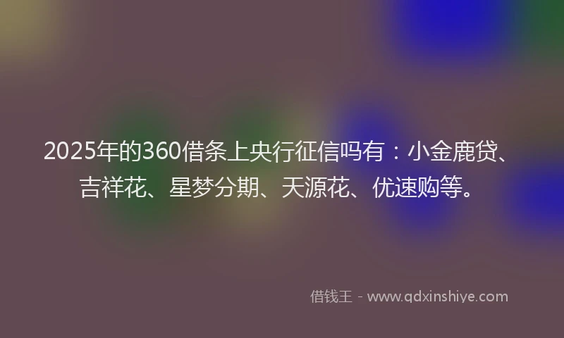 2025年的360借条上央行征信吗有：小金鹿贷、吉祥花、星梦分期、天源花、优速购等。