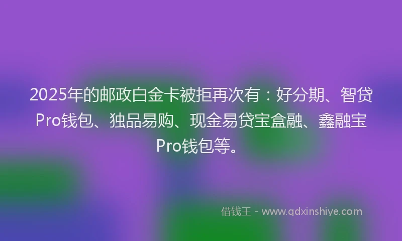 2025年的邮政白金卡被拒再次有：好分期、智贷Pro钱包、独品易购、现金易贷宝盒融、鑫融宝Pro钱包等。