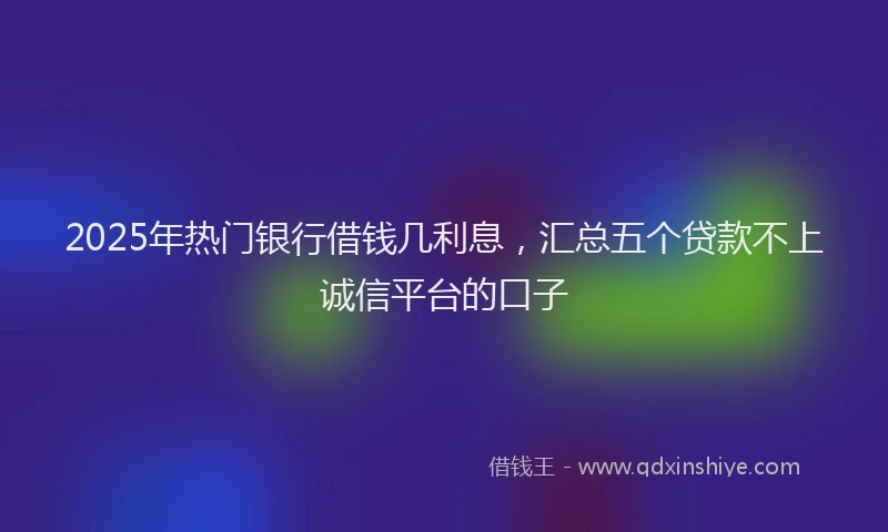 2025年热门银行借钱几利息，汇总五个贷款不上诚信平台的口子