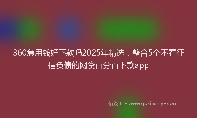 360急用钱好下款吗2025年精选，整合5个不看征信负债的网贷百分百下款app