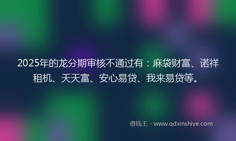 2025年的龙分期审核不通过有：麻袋财富、诺祥租机、天天富、安心易贷、我来易贷等。