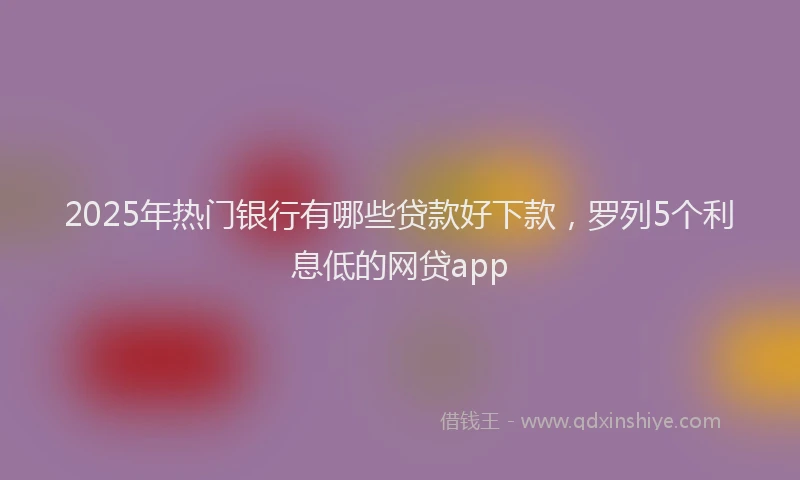 2025年热门银行有哪些贷款好下款，罗列5个利息低的网贷app