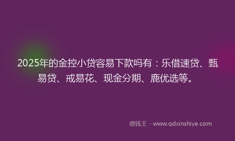 2025年的金控小贷容易下款吗有：乐借速贷、甄易贷、戒易花、现金分期、鹿优选等。