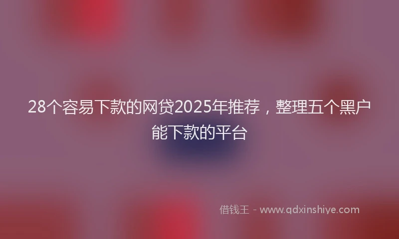28个容易下款的网贷2025年推荐，整理五个黑户能下款的平台