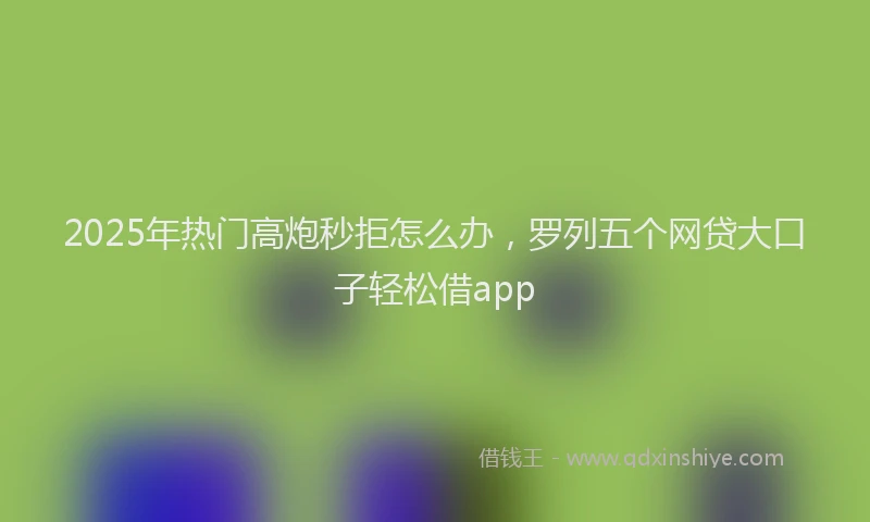 2025年热门高炮秒拒怎么办，罗列五个网贷大口子轻松借app